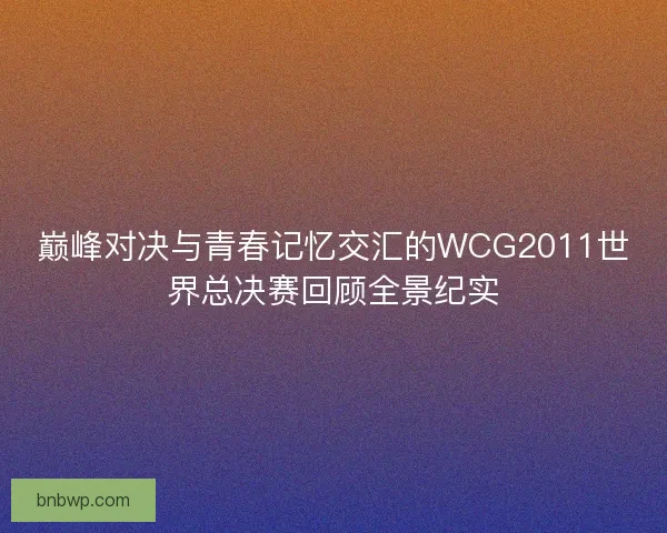巅峰对决与青春记忆交汇的WCG2011世界总决赛回顾全景纪实