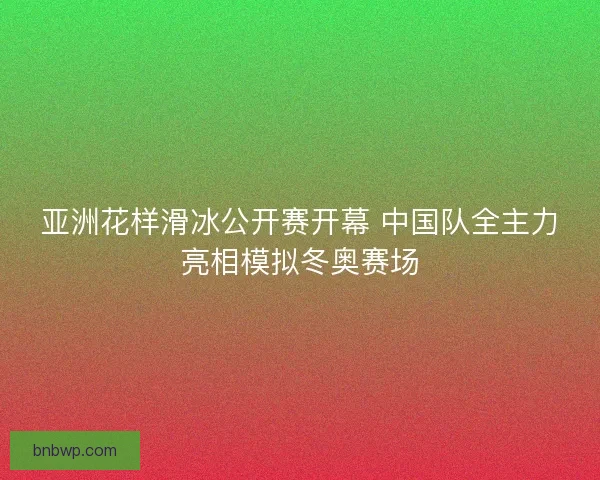亚洲花样滑冰公开赛开幕 中国队全主力亮相模拟冬奥赛场